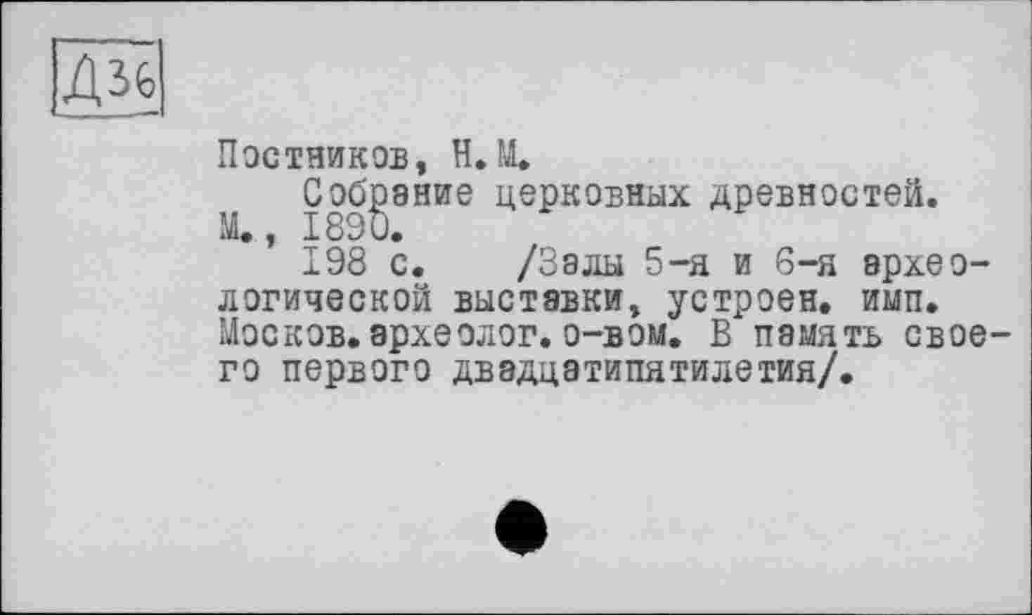 ﻿-■ _ . —
Постников, H.М.
Собрание церковных древностей.
М., 1890.
198 с. /Залы 5-я и 6-я археологической выставки, устроен, имп. Москов. археолог, о-вом. В память своего первого двадцатипятилетия/.